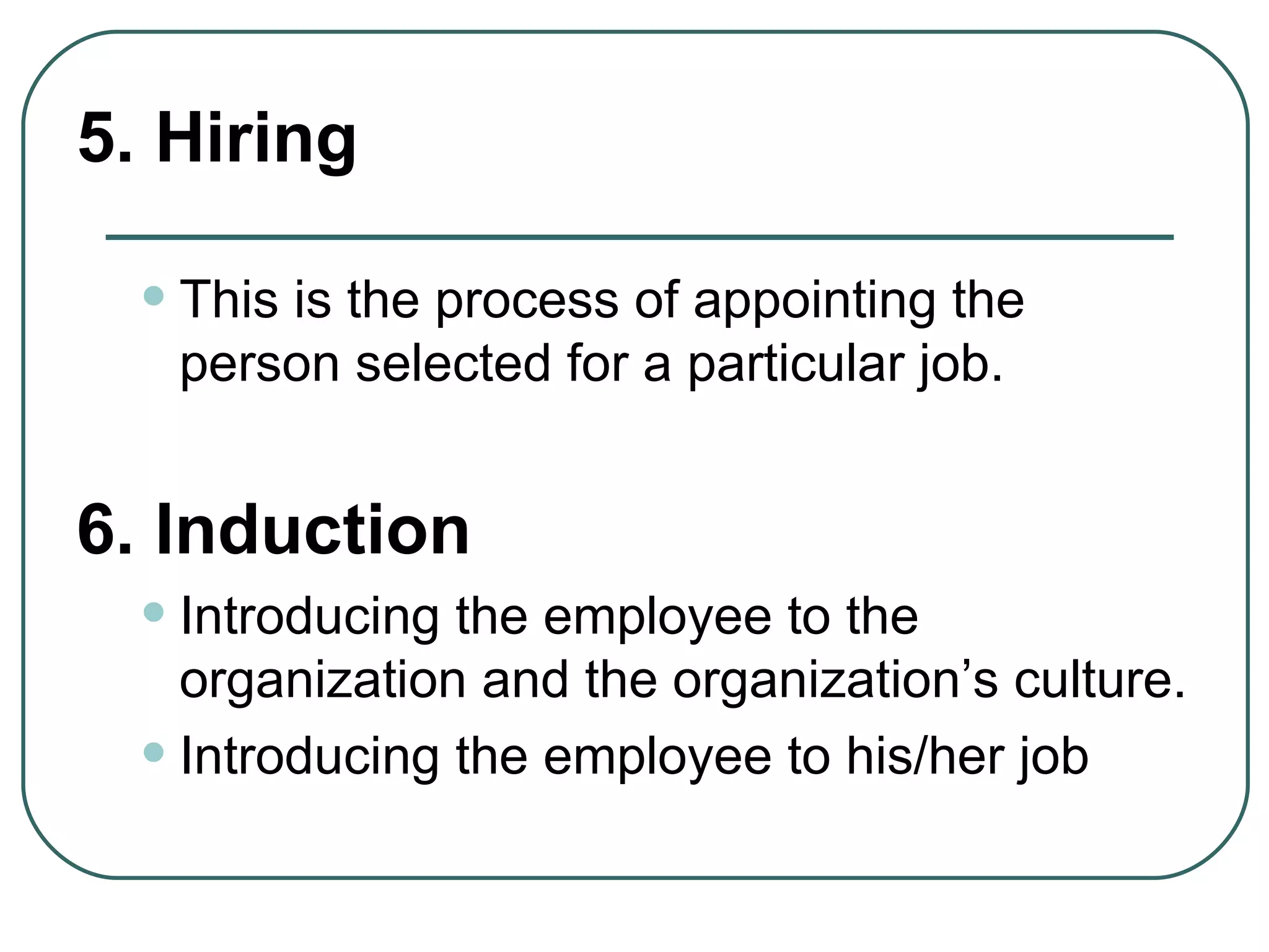 5. Hiring This is the process of appointing the person selected for a particular job.   6. Induction Introducing the employee to the organization and the organization’s culture. Introducing the employee to his/her job 