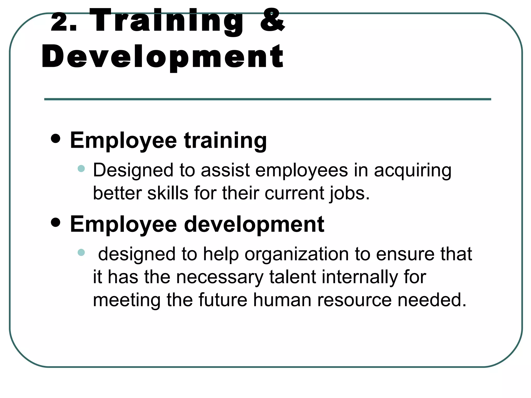 2.   Training & Development Employee training   Designed to assist employees in acquiring better skills for their current jobs. Employee development designed to help organization to ensure that it has the necessary talent internally for meeting the future human resource needed.  