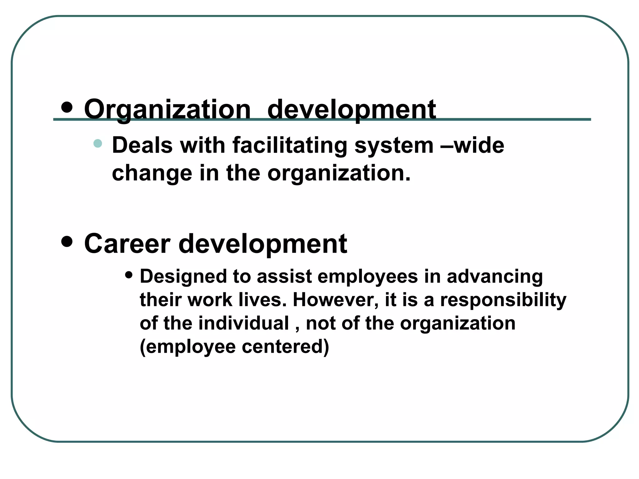 Organization  development Deals with facilitating system –wide change in the organization.  Career development Designed to assist employees in advancing their work lives. However, it is a responsibility of the individual , not of the organization (employee centered) 