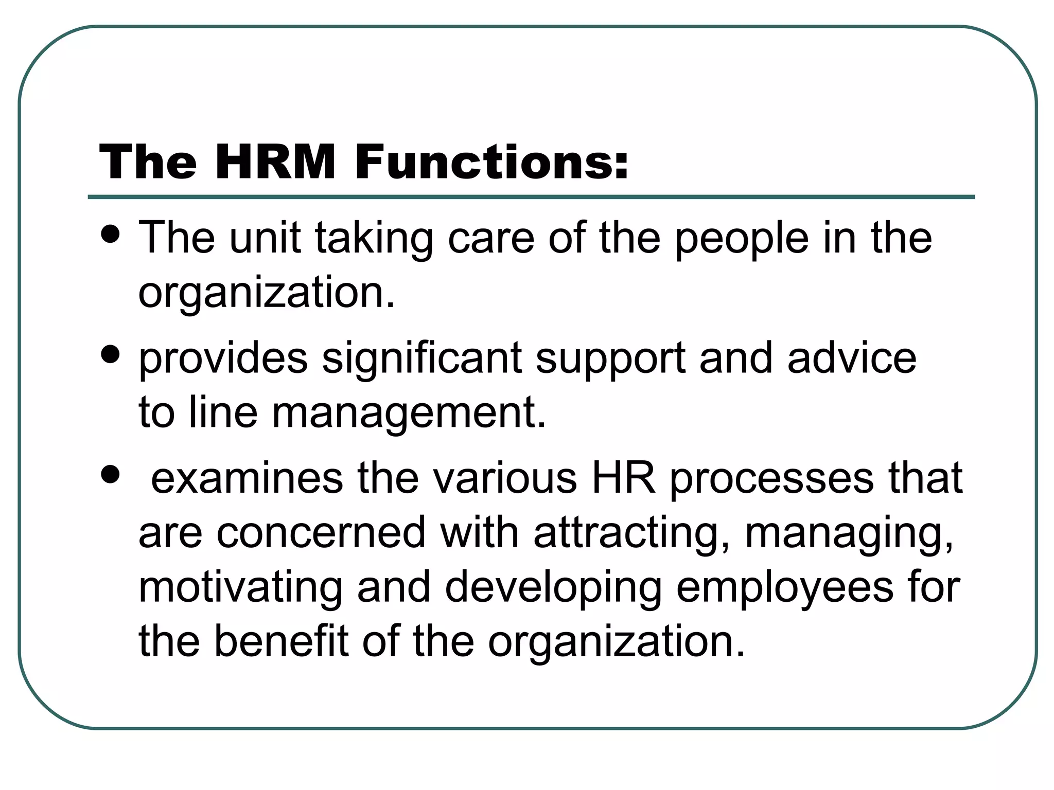 The HRM Functions: The unit taking care of the people in the organization. provides significant support and advice to line management.    examines the various HR processes that are concerned with attracting, managing, motivating and developing employees for the benefit of the organization. 