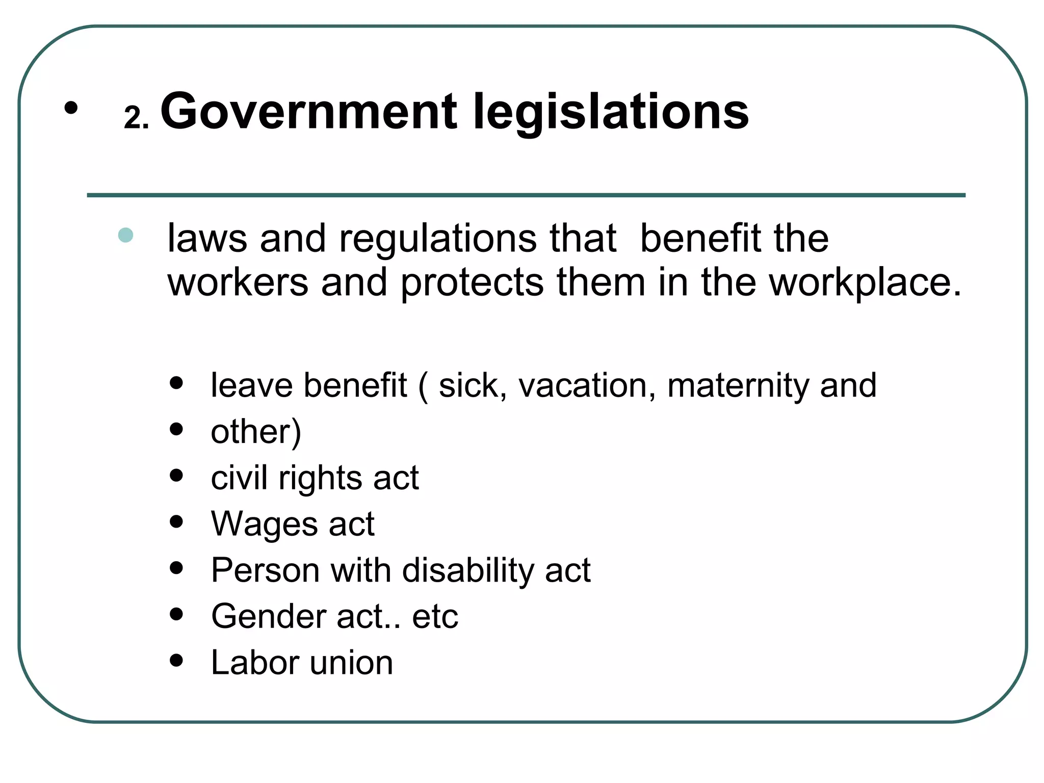 2.  Government legislations laws and regulations that  benefit the workers and protects them in the workplace. leave benefit ( sick, vacation, maternity and  other) civil rights act Wages act Person with disability act Gender act.. etc Labor union  