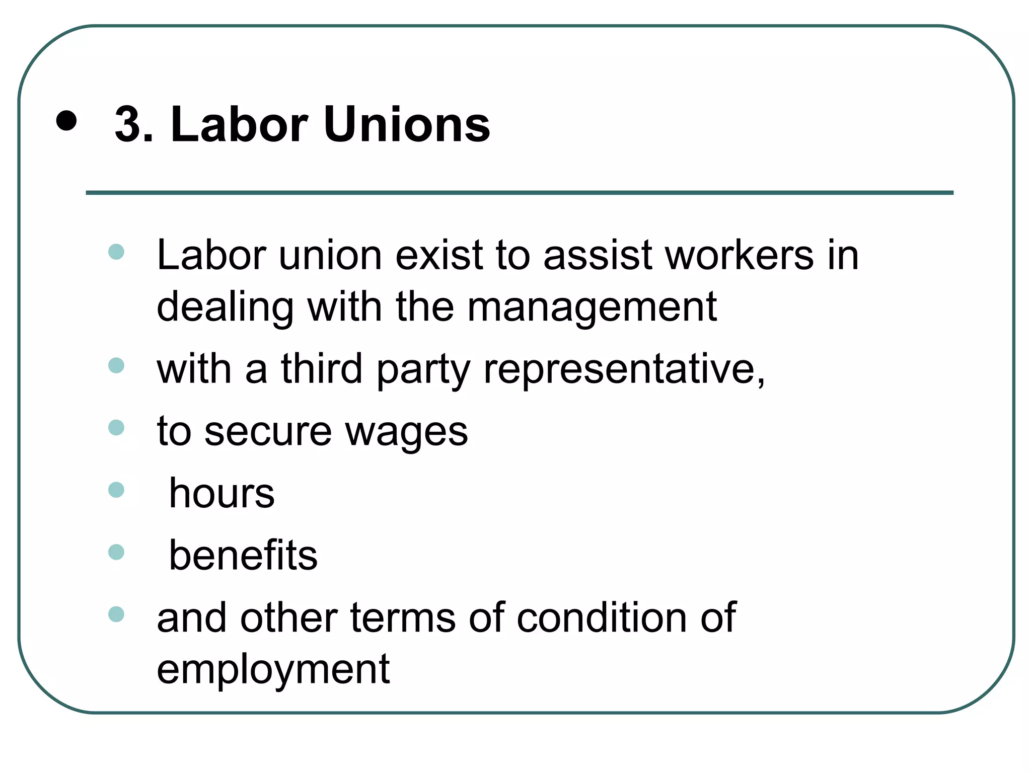 3. Labor Unions Labor union exist to assist workers in dealing with the management with a third party representative,  to secure wages hours benefits  and other terms of condition of employment 