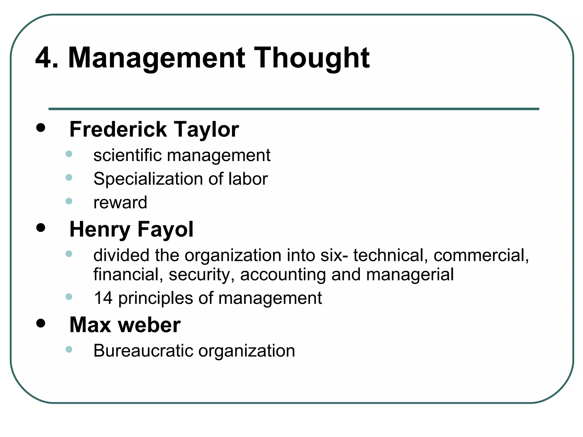 4. Management Thought Frederick Taylor scientific management  Specialization of labor  reward  Henry Fayol divided the organization into six- technical, commercial, financial, security, accounting and managerial 14 principles of management  Max weber Bureaucratic organization  