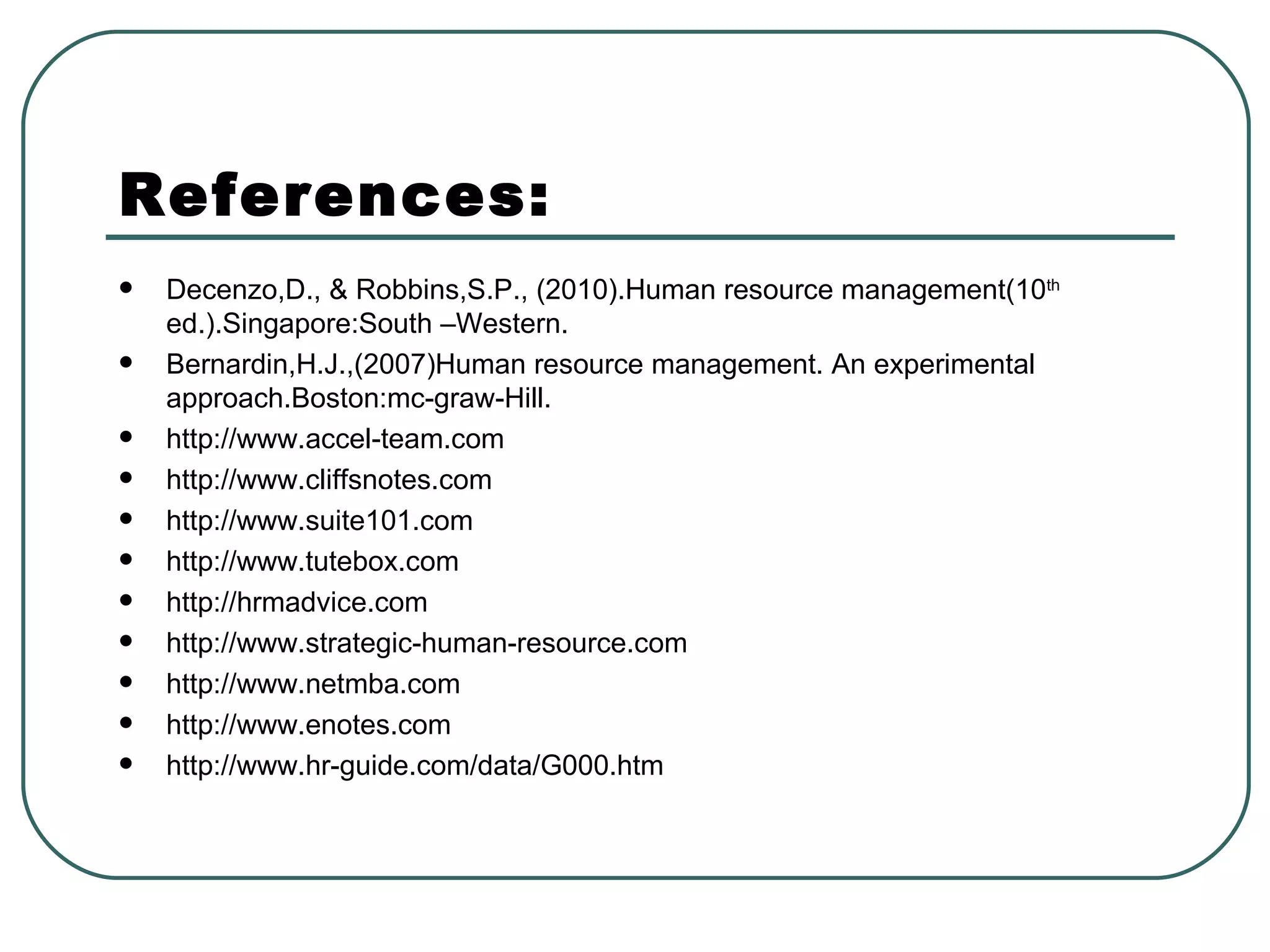 References: Decenzo,D., & Robbins,S.P., (2010).Human resource management(10 th  ed.).Singapore:South –Western. Bernardin,H.J.,(2007)Human resource management. An experimental approach.Boston:mc-graw-Hill. http://www.accel-team.com  http://www.cliffsnotes.com  http://www.suite101.com  http://www.tutebox.com  http://hrmadvice.com  http://www.strategic-human-resource.com  http://www.netmba.com  http://www.enotes.com  http://www.hr-guide.com/data/G000.htm  