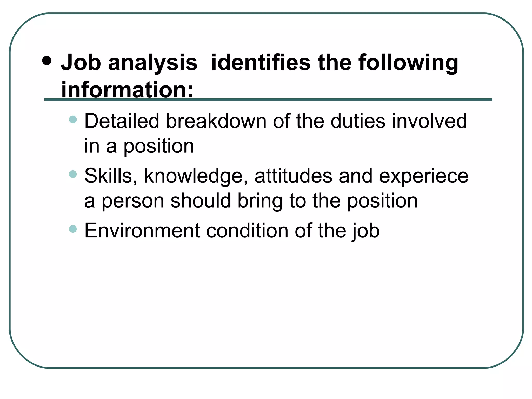 Job analysis  identifies the following information: Detailed breakdown of the duties involved in a position Skills, knowledge, attitudes and experiece a person should bring to the position Environment condition of the job 
