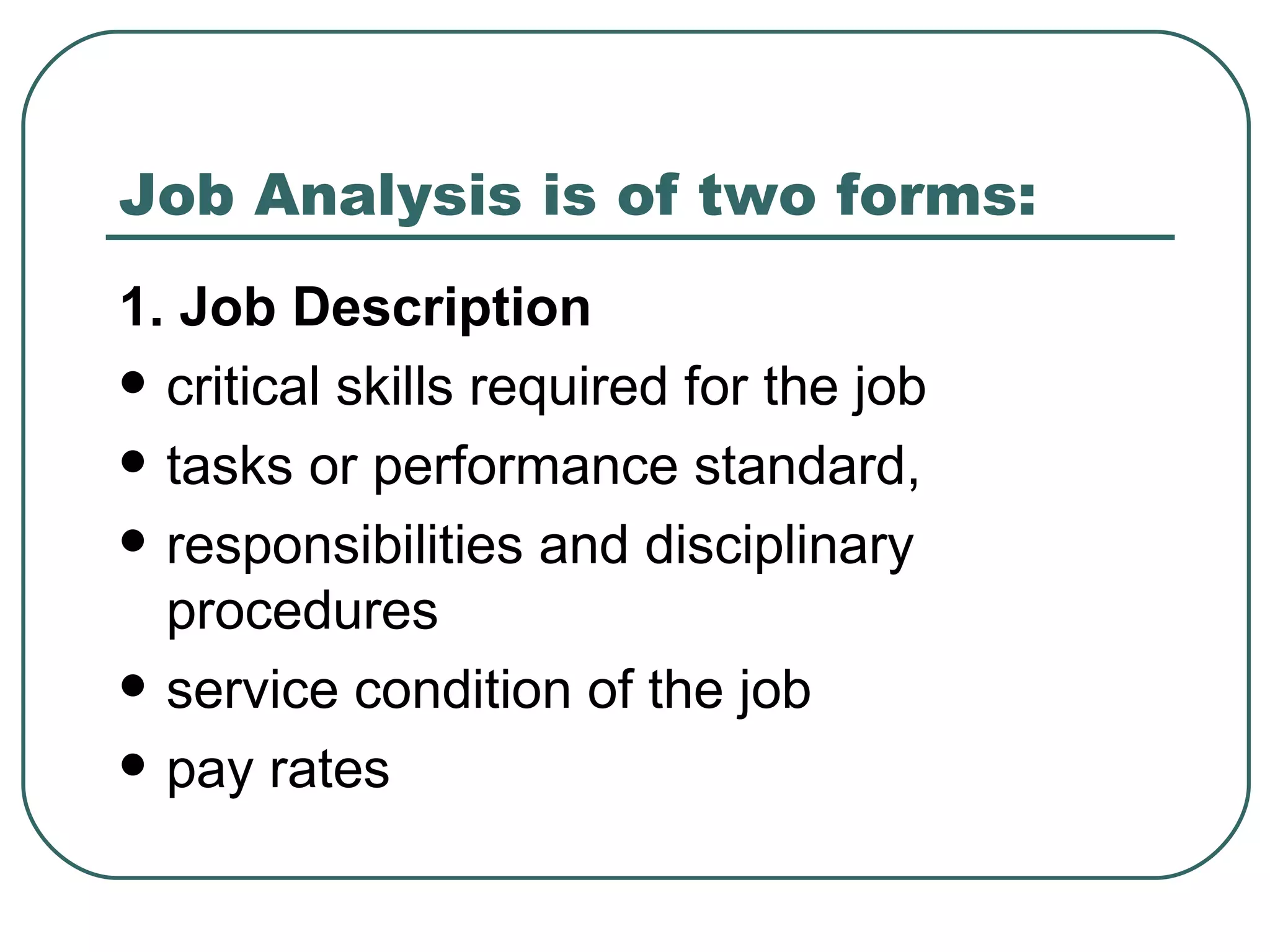 Job Analysis is of two forms: 1. Job Description critical skills required for the job  tasks or performance standard, responsibilities and disciplinary procedures service condition of the job  pay rates 