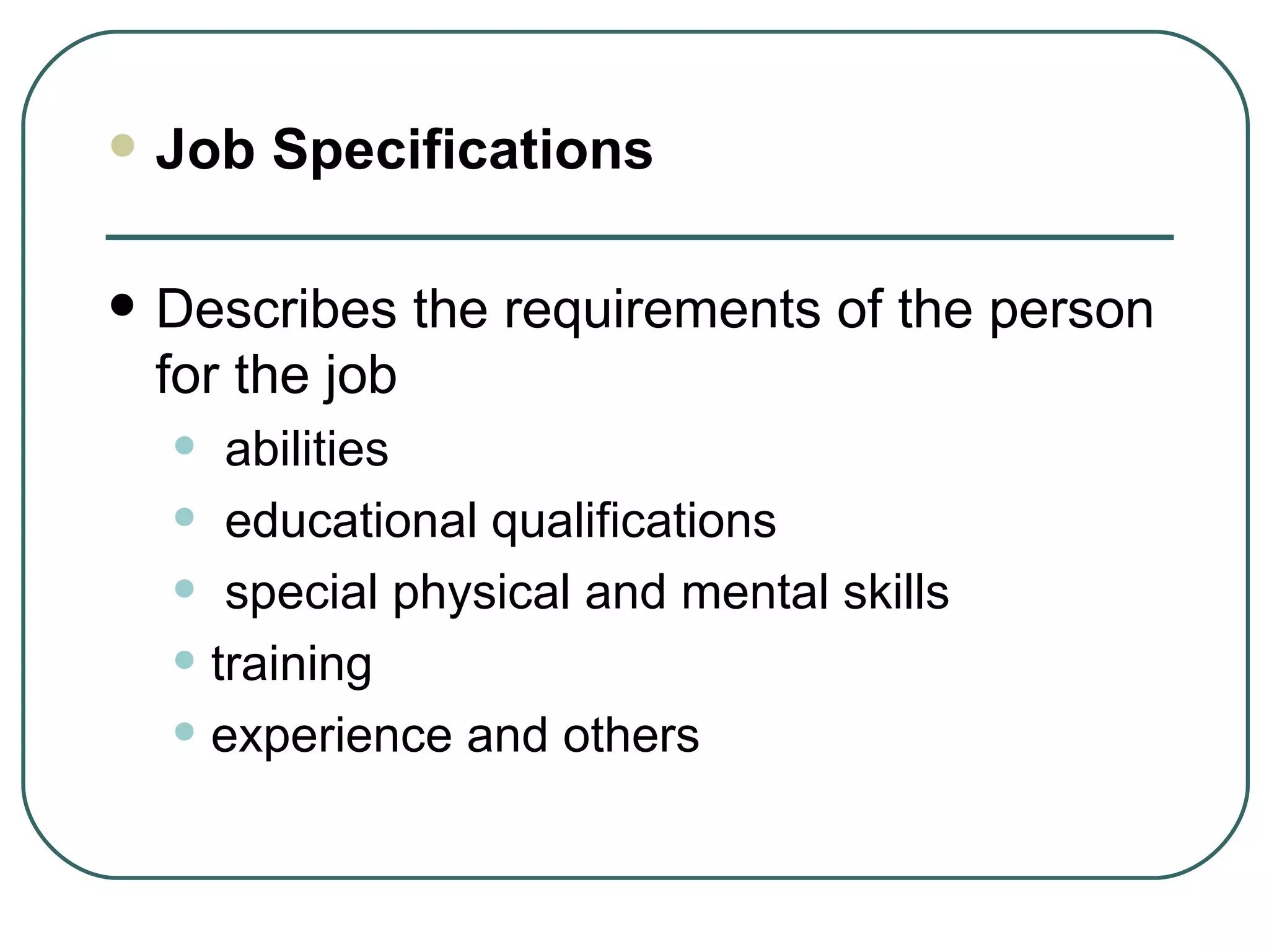 Job Specifications Describes the requirements of the person for the job abilities educational qualifications special physical and mental skills training experience and others 
