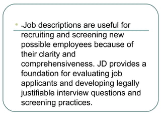 - Job descriptions are useful for recruiting and screening new possible employees because of their clarity and comprehensiveness. JD provides a foundation for evaluating job applicants and developing legally justifiable interview questions and screening practices. 