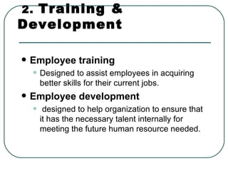 2.   Training & Development Employee training   Designed to assist employees in acquiring better skills for their current jobs. Employee development designed to help organization to ensure that it has the necessary talent internally for meeting the future human resource needed.  