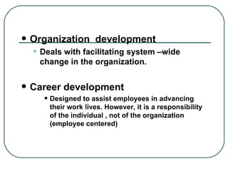 Organization  development Deals with facilitating system –wide change in the organization.  Career development Designed to assist employees in advancing their work lives. However, it is a responsibility of the individual , not of the organization (employee centered) 