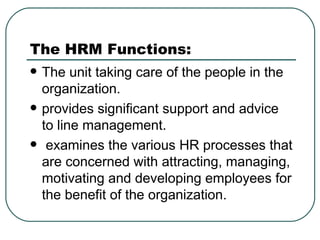 The HRM Functions: The unit taking care of the people in the organization. provides significant support and advice to line management.    examines the various HR processes that are concerned with attracting, managing, motivating and developing employees for the benefit of the organization. 