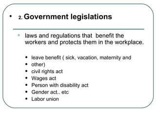 2.  Government legislations laws and regulations that  benefit the workers and protects them in the workplace. leave benefit ( sick, vacation, maternity and  other) civil rights act Wages act Person with disability act Gender act.. etc Labor union  