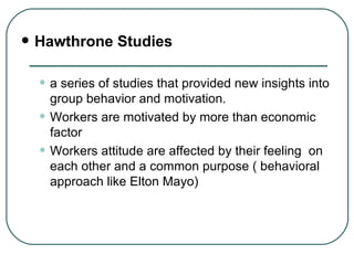 Hawthrone Studies a series of studies that provided new insights into group behavior and motivation. Workers are motivated by more than economic factor Workers attitude are affected by their feeling  on each other and a common purpose ( behavioral approach like Elton Mayo) 