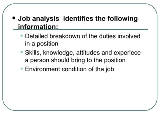 Job analysis  identifies the following information: Detailed breakdown of the duties involved in a position Skills, knowledge, attitudes and experiece a person should bring to the position Environment condition of the job 