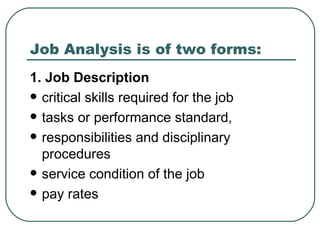 Job Analysis is of two forms: 1. Job Description critical skills required for the job  tasks or performance standard, responsibilities and disciplinary procedures service condition of the job  pay rates 