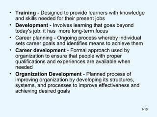 • Training - Designed to provide learners with knowledge
  and skills needed for their present jobs
• Development - Involves learning that goes beyond
  today's job; it has more long-term focus
• Career planning - Ongoing process whereby individual
  sets career goals and identifies means to achieve them
• Career development - Formal approach used by
  organization to ensure that people with proper
  qualifications and experiences are available when
  needed
• Organization Development - Planned process of
  improving organization by developing its structures,
  systems, and processes to improve effectiveness and
  achieving desired goals


                                                      1-10
 