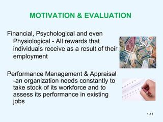 MOTIVATION & EVALUATION

Financial, Psychological and even
  Physiological - All rewards that
  individuals receive as a result of their
  employment

Performance Management & Appraisal
  -an organization needs constantly to
  take stock of its workforce and to
  assess its performance in existing
  jobs
                                             1-11
 