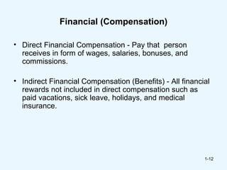 Financial (Compensation)

• Direct Financial Compensation - Pay that person
  receives in form of wages, salaries, bonuses, and
  commissions.

• Indirect Financial Compensation (Benefits) - All financial
  rewards not included in direct compensation such as
  paid vacations, sick leave, holidays, and medical
  insurance.




                                                          1-12
 