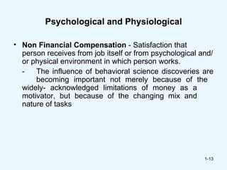 Psychological and Physiological

• Non Financial Compensation - Satisfaction that
  person receives from job itself or from psychological and/
  or physical environment in which person works.
  -   The influence of behavioral science discoveries are
      becoming important not merely because of the
  widely- acknowledged limitations of money as a
  motivator, but because of the changing mix and
  nature of tasks




                                                         1-13
 
