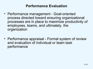 Performance Evaluation

• Performance management - Goal-oriented
  process directed toward ensuring organizational
  processes are in place to maximize productivity of
  employees, teams, and ultimately, the
  organization

• Performance appraisal - Formal system of review
  and evaluation of individual or team task
  performance



                                                 1-14
 