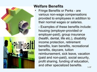 Welfare Benefits
• Fringe Benefits or Perks - are
  various non-wage compensations
  provided to employees in addition to
  their normal wages or salaries.
  - Examples of these benefits include:
  housing (employer-provided or
  employer-paid), group insurance
  (health, dental, life etc.), disability
  income protection, retirement
  benefits, loan benefits, recreational
  benefits, daycare, tuition
  reimbursement, sick leave, vacation
  (paid and non-paid), social security,
  profit sharing, funding of education,
  and other specialized benefits.
                                      1-17
 