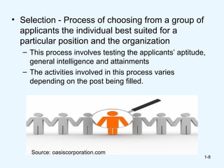 • Selection - Process of choosing from a group of
  applicants the individual best suited for a
  particular position and the organization
  – This process involves testing the applicants’ aptitude,
    general intelligence and attainments
  – The activities involved in this process varies
    depending on the post being filled.




     Source: oasiscorporation.com
                                                          1-8
 