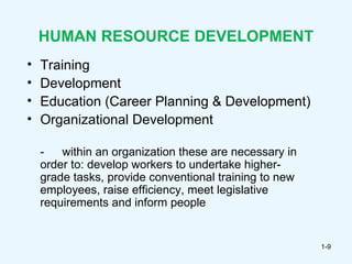 HUMAN RESOURCE DEVELOPMENT
•   Training
•   Development
•   Education (Career Planning & Development)
•   Organizational Development

    -   within an organization these are necessary in
    order to: develop workers to undertake higher-
    grade tasks, provide conventional training to new
    employees, raise efficiency, meet legislative
    requirements and inform people


                                                        1-9
 