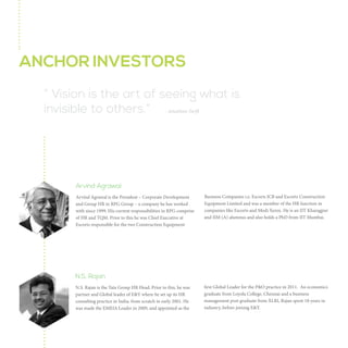 INVESTORS
“ Vision is the art of seeing what is
invisible to others.” - Jonathan Swift

Arvind Agrawal
Arvind Agrawal is the President – Corporate Development and
Group HR in the RPG Group – a company he has worked with
since 1999. His current responsibilities in RPG comprise HR
and TQM.

JCB and Escorts Construction Equipment Limited. In addition,
he was a member of the HR function in companies such as
Escorts and Modi Xerox. He is an IIT Kharagpur and IIM
Ahmedabad alumni and also holds a PhD from IIT Mumbai.

Prior to this he was Chief Executive at Escorts responsible for
the two construction equipment business companies – Escorts

Arvind is an investor in The HR Fund.

N.S. Rajan
NS Rajan is member - Group Executive Council and Group
Chief Human Resources Officer at TATA Sons
Prior to this he was Partner and Global Leader – People &
Organization, Ernst & Young. He set up the HR consulting
practice of E&Y in India from scratch in early 2001, was made
the EMEIA Leader in 2009, and appointed as the first Global

Leader for the P&O Practice in 2011. An Economics graduate
from Loyola College, Chennai and a business management post
graduate from XLRI, Rajan spent 18 years in industry, before
joining E&Y.
NS is an investor in The HR Fund.

 