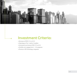Investment Criteria:
• Revenues of INR 2 Cr to 10 Cr
• Operating in Tier 1 and/or Tier 2 markets
• Investment size between INR 2 Cr to 8 Cr
• Portfolio size ranging from 4 – 10 companies
• Priority to HR Technology companies

13

 