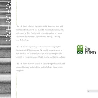 OVERVIEW

The HR Fund is India’s first dedicated HR venture fund with
the vision to transform the industry by institutionalising HR
entrepreneurship. Our focus is primarily on four key areas:
Professional Employee Organizations, Staffing, Training
and Technology.
The HR Fund is a privately held investment company that
funds private HR companies. We provide growth capital to
best-in-class HR ideas and practices. Our current portfolio
consists of two companies - People Strong and People Matters.
The HR Fund investors consist of senior HR professionals and
eminent thought leaders; these individuals are based across
the globe.

1

 