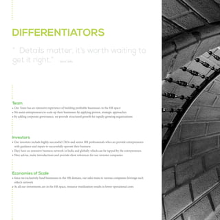 DIFFERENTIATORS
“ Details matter, it’s worth waiting to
get it right.” - Steve Jobs

Team
• Our Team has an extensive experience of building profitable businesses in the HR space
• We assist entrepreneurs to scale up their businesses by applying proven, strategic approaches
• By adding corporate governance, we provide structured growth for rapidly growing organizations

Investors
• Our investors include highly successful CXOs and senior HR professionals who can provide entrepreneurs
with guidance and inputs to successfully operate their business
• They have an extensive business network in India and globally which can be tapped by the entrepreneurs
• They advise, make introductions and provide client references for our investee companies

Economies of Scale
• Since we exclusively fund businesses in the HR domain, our sales team in various companies leverage each
other’s network
• As all our investments are in the HR space, resource reutilization results in lower operational costs

 