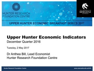 Hunter Research Foundation Centre www.newcastle.edu.au/hrfc
Upper Hunter Economic Indicators
December Quarter 2016
Tuesday, 2 May 2017
Dr Anthea Bill, Lead Economist
Hunter Research Foundation Centre
 