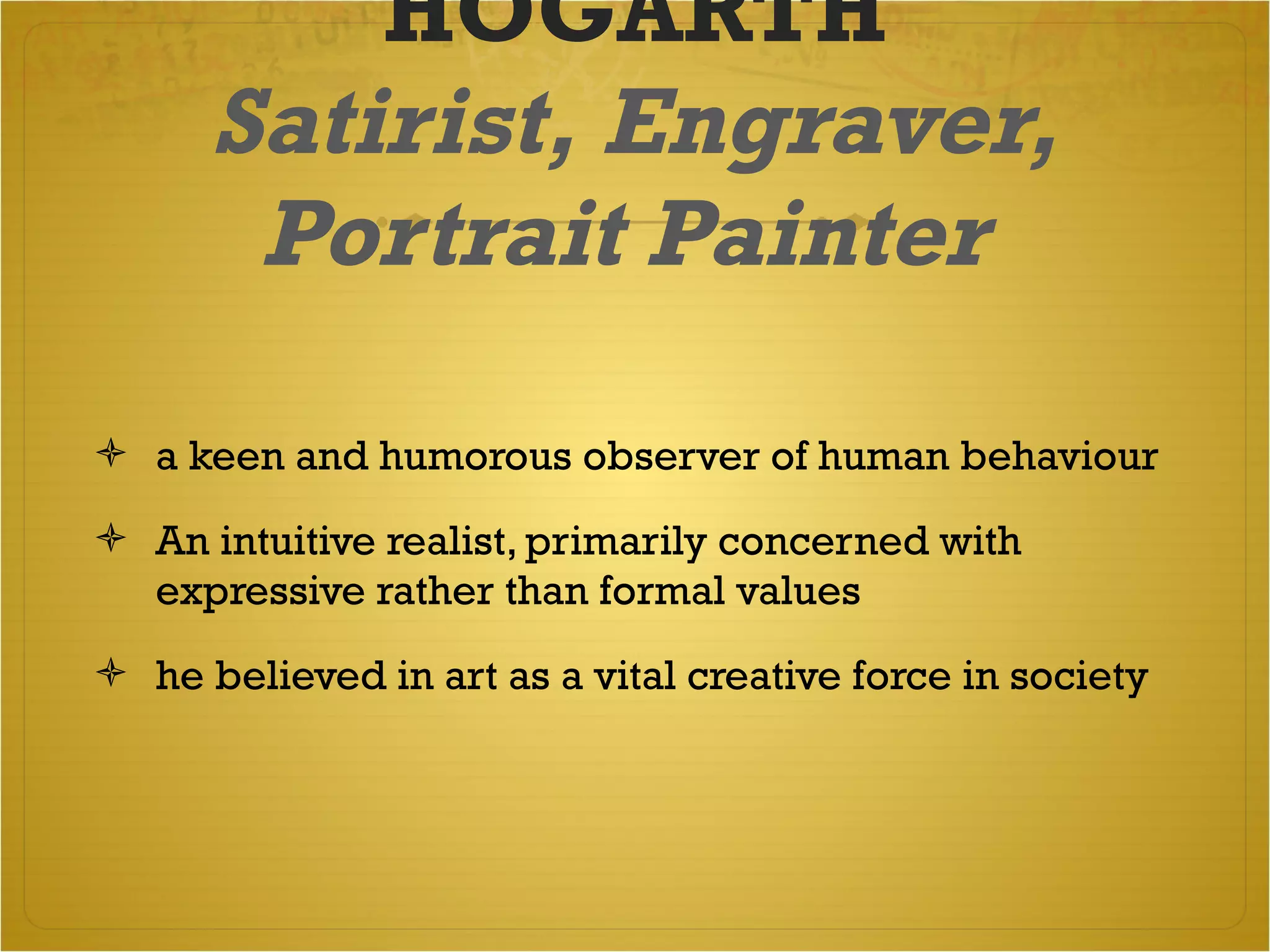 HOGARTH Satirist, Engraver, Portrait Painter   a keen and humorous observer of human behaviour  An intuitive realist, primarily concerned with expressive rather than formal values  he believed in art as a vital creative force in society  