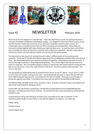  
 
                                                          

Issue 42                           NEWSLETTER                                       February 2010 
 

Welcome to the first magazine of a new decade.  I hope that 2010 finds you well and looking forward to a 
new year of handbell, handchime and belleplate ringing.  I am delighted to have heard from so many of you 
over the last few months with comments on our electronic newsletter and the autumn events.  It is 
comforting to your committee to know that our efforts are being received positively.  Please keep any 
comments coming, together with news of what your team has been up to.  As news has been scant of late, 
your committee has taken the decision to continue with an electronic newsletter.  Members who wish to 
continue to receive a printed copy just need to let us know and one will be posted. 

The experiment in the autumn of running three mini rallies in different parts of the country proved 
successful.  Thank you to The Bells of St Ninians, New Scone Church Belleplates and Broch Bells who acted as 
hosts.  We received wonderful warm welcomes and great hospitality – especially the pancakes at Scone!  A 
total of 130 ringers took part in these Regional Ring‐Alongs.  This is more ringers than we have seen at an 
event in a long time.  We are therefore going to continue to experiment with events and this coming autumn 
plan to run two events – one in the north and one in the south.  This time is will be a themed event – but 
more on this later. 

The Spring Rally and AGM will be held at Jordanhill Parish Church on the 27th March.  If your team is unable 
to come, why not consider coming on your own – just bring the bells you plan to ring on the day with you.  
At the AGM voting will take place for a committee for the next 12 months.  Please give some thought to 
joining the regional committee.  A nomination form was sent out with the Spring Rally & AGM details. 

The National Rally and AGM will be held in Leicester in April.  A number of Scottish ringers have signed up to 
attend and I look forward to seeing you there. 

In December you should have received your membership renewal details from the HRGB Membership 
Secretary.  I do hope you have chosen to renew.  The membership fee is very reasonable for all the benefits 
available to you. 

I look forward to seeing and chatting to as many of you as possible at the rally in Jordanhill.  In the 
meantime, please do get in touch if there is any help the regional committee or I can offer you. 

Happy ringing. 

Christine D Reid 

Scottish Region Chair




                                                                                                                1 
 
 