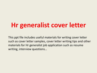 Hr generalist cover letter
This ppt file includes useful materials for writing cover letter
such as cover letter samples, cover letter writing tips and other
materials for Hr generalist job application such as resume
writing, interview questions…

 