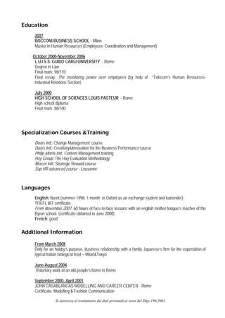 Education
     2007
     BOCCONI BUSINESS SCHOOL - Milan
     Master in Human Resources (Employees’ Coordination and Management)

    October 2000-November 2006
     L.U.I.S.S. GUIDO CARLI UNIVERSITY - Rome
     Degree in Law
     Final mark: 98/110
     Final essay: The monitoring power over employees (by help of “Telecom’s Human Resources-
     Industrial Relations Section)

     July 2000
     HIGH SCHOOL OF SCIENCES LOUIS PASTEUR - Rome
     High school diploma
     Final mark: 88/100




Specialization Courses &Training
     Doors Intl.: Change Management’ course
     Doors Intl.: Creativity&Innovation for the Business Performance’course
     Philip Morris Intl.: Content Management training
     Hay Group: The Hay Evaluation Methodology
     Mercer Intl.: Strategic Reward course
     Sap HR advanced course - Lousanne



Languages
     English: fluent (summer 1998: 1 month in Oxford as an exchange student and bartender)
     TOEFL IBT certificate.
     From November 2007: 60 hours of face-to-face lessons with an english mother-tongue’s teacher of the
     Byron school. (certificate obtained in June 2008)
     French: good

Additional Information

     From March 2008
     Only for an hobby’s purpose, business relationship with a family Japanese’s firm for the exportation of
     typical Italian biological food – Milan&Tokyo

     June-August 2004
      Voluntary work at an old people’s home in Rome

     September 2000- April 2001
     JOHN CASABLANCAS MODELLING AND CAREER CENTER - Rome
     Certificate: Modelling & Fashion Communication

                 Si autorizza al trattamento dei dati personali ai sensi del Dlgs 196/2003
 