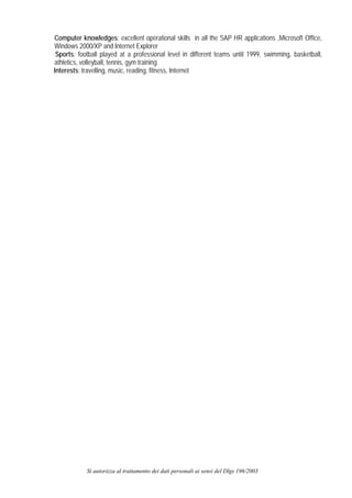 Computer knowledges: excellent operational skills in all the SAP HR applications ,Microsoft Office,
Windows 2000/XP and Internet Explorer
 Sports: football played at a professional level in different teams until 1999, swimming, basketball,
athletics, volleyball, tennis, gym training
Interests: travelling, music, reading, fitness, Internet




            Si autorizza al trattamento dei dati personali ai sensi del Dlgs 196/2003
 