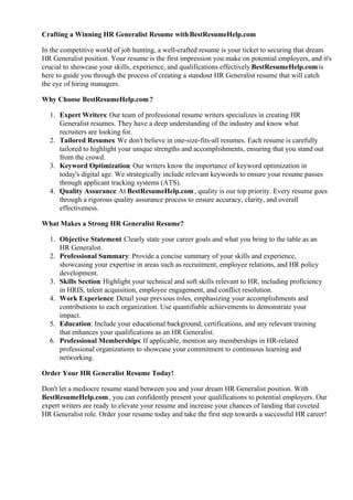 Crafting a Winning HR Generalist Resume withBestResumeHelp.com
In the competitive world of job hunting, a well-crafted resume is your ticket to securing that dream
HR Generalist position. Your resume is the first impression you make on potential employers, and it's
crucial to showcase your skills, experience, and qualifications effectively.BestResumeHelp.comis
here to guide you through the process of creating a standout HR Generalist resume that will catch
the eye of hiring managers.
Why Choose BestResumeHelp.com?
1. Expert Writers: Our team of professional resume writers specializes in creating HR
Generalist resumes. They have a deep understanding of the industry and know what
recruiters are looking for.
2. Tailored Resumes: We don't believe in one-size-fits-all resumes. Each resume is carefully
tailored to highlight your unique strengths and accomplishments, ensuring that you stand out
from the crowd.
3. Keyword Optimization: Our writers know the importance of keyword optimization in
today's digital age. We strategically include relevant keywords to ensure your resume passes
through applicant tracking systems (ATS).
4. Quality Assurance: At BestResumeHelp.com, quality is our top priority. Every resume goes
through a rigorous quality assurance process to ensure accuracy, clarity, and overall
effectiveness.
What Makes a Strong HR Generalist Resume?
1. Objective Statement: Clearly state your career goals and what you bring to the table as an
HR Generalist.
2. Professional Summary: Provide a concise summary of your skills and experience,
showcasing your expertise in areas such as recruitment, employee relations, and HR policy
development.
3. Skills Section: Highlight your technical and soft skills relevant to HR, including proficiency
in HRIS, talent acquisition, employee engagement, and conflict resolution.
4. Work Experience: Detail your previous roles, emphasizing your accomplishments and
contributions to each organization. Use quantifiable achievements to demonstrate your
impact.
5. Education: Include your educational background, certifications, and any relevant training
that enhances your qualifications as an HR Generalist.
6. Professional Memberships: If applicable, mention any memberships in HR-related
professional organizations to showcase your commitment to continuous learning and
networking.
Order Your HR Generalist Resume Today!
Don't let a mediocre resume stand between you and your dream HR Generalist position. With
BestResumeHelp.com, you can confidently present your qualifications to potential employers. Our
expert writers are ready to elevate your resume and increase your chances of landing that coveted
HR Generalist role. Order your resume today and take the first step towards a successful HR career!
 