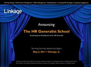 Driving Change • Performance Management • Talent Management • Building Teams • Creating HR Strategies • Employee Engagement




                                                      Announcing
                            The HR Generalist School
                                        Accelerating the Development of the HR Generalist




                                          Year-long learning opportunity begins:
                                             May 2, 2011 • Chicago, IL



                Featuring exceptional faculty, learning team leaders, coaches, and thought leaders including David Ulrich,
                Phil Harkins, and Lifetime Achievement Award winners Chris Argyris, Warren Bennis, and Edgar Schein
 