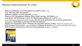 © 2015 SAP SE or an SAP affiliate company. All rights reserved. 27Internal
Weitere Informationen & Links
• Blogs und Webinare zu Lern-Management & agilem Lernen, Link
• Blog: Wie Telus SAP Jam benutzt
• Software Angebote von SAP Education im Web
• Blogs zur Lern Management Webinar-Reihe (Agile Learning, LMS Markt), Link
• Josh Bersin: HR Technology in 2015: Ten Big Disruptions Ahead, 07.10.2014, Link
• Oxford Economics Workforce 2020 Studie: Hier wird auch die Bedeutung von Lernen beschrieben
• Blogbeitrag: Social Media in Learning and Talent Development
• Resüme zum Gamification Mooc im Rahmen des Corporate Learning 2.0 Mooc – Blog incl. weitere Links
• SAP Education Communities – u.a. mit Infos zu Produkten & Services SAP Community Netzwerk I XING
• SAP Education Community im SAP Community Netzwerk, Englisch Deutsch
 