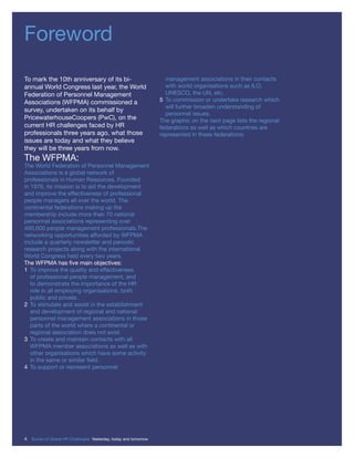 Foreword
To mark the 10th anniversary of its bi-
annual World Congress last year, the World
Federation of Personnel Management
Associations (WFPMA) commissioned a
survey, undertaken on its behalf by
PricewaterhouseCoopers (PwC), on the
current HR challenges faced by HR
professionals three years ago, what those
issues are today and what they believe
they will be three years from now.
The WFPMA:
The World Federation of Personnel Management
Associations is a global network of
professionals in Human Resources. Founded
in 1976, its mission is to aid the development
and improve the effectiveness of professional
people managers all over the world. The
continental federations making up the
membership include more than 70 national
personnel associations representing over
400,000 people management professionals.The
networking opportunities afforded by WFPMA
include a quarterly newsletter and periodic
research projects along with the international
World Congress held every two years.
The WFPMA has ﬁve main objectives:
1 To improve the quality and effectiveness
of professional people management, and
to demonstrate the importance of the HR
role in all employing organisations, both
public and private.
2 To stimulate and assist in the establishment
and development of regional and national
personnel management associations in those
parts of the world where a continental or
regional association does not exist.
3 To create and maintain contacts with all
WFPMA member associations as well as with
other organisations which have some activity
in the same or similar ﬁeld.
4 To support or represent personnel
management associations in their contacts
with world organisations such as ILO,
UNESCO, the UN, etc.
5 To commission or undertake research which
will further broaden understanding of
personnel issues.
The graphic on the next page lists the regional
federations as well as which countries are
represented in these federations:
4 Survey of Global HR Challenges: Yesterday, today and tomorrow
 
