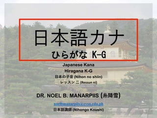 Japanese Kana
Hiragana K-G
日本の子音 (Nihon no shiin)
レッスン 二 (Ressun ni)
DR. NOEL B. MANARPIIS (糸降雪)
noelbmanarpiis@cvsu.edu.ph
日本語講師 (Nihongo Koushi)
 
