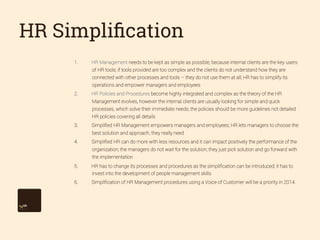 HR Simpliﬁcation
1. 

HR Management needs to be kept as simple as possible, because internal clients are the key users
of HR tools; if tools provided are too complex and the clients do not understand how they are
connected with other processes and tools – they do not use them at all; HR has to simplify its
operations and empower managers and employees

2. 

HR Policies and Procedures become highly integrated and complex as the theory of the HR
Management evolves, however the internal clients are usually looking for simple and quick
processes, which solve their immediate needs; the policies should be more guidelines not detailed
HR policies covering all details

3. 

Simpliﬁed HR Management empowers managers and employees; HR lets managers to choose the
best solution and approach, they really need

4. 

Simpliﬁed HR can do more with less resources and it can impact positively the performance of the
organization; the managers do not wait for the solution; they just pick solution and go forward with
the implementation

5. 

HR has to change its processes and procedures as the simpliﬁcation can be introduced; it has to
invest into the development of people management skills

6. 

Simpliﬁcation of HR Management procedures using a Voice of Customer will be a priority in 2014.

 
