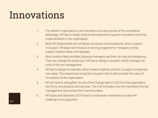 Innovations
1. 

The western organizations use innovations as a key source of the competitive
advantage. HR has to design tools and procedures to support innovations and their
implementation in the organization.

2. 

Most HR Departments do not design processes and procedures, which support
innovation. HR does not introduce a training programs for managers so they
support creative ideas of employees.

3. 

Most creative ideas are killed, because managers see them as risky and dangerous.
They can change the status quo. HR has to design a program, which changes the
mind of the line management.

4. 

HR has to design procedures, which reward creativity and the courage to implement
new ideas. The reward and recognition program has to demonstrate the value of
innovations to the organization.

5. 

HR will have to strengthen its role of the Change Agent in 2014 so the organization
can bring new products and services. The true innovation are not invented by the top
management, they evolve from storming ideas.

6. 

HR Goals and Objectives 2014 have to incorporate innovations as a key HR
challenge to be supported.

 