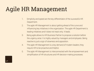 Agile HR Management
1. 

Simplicity and speed are the key differentiator of the successful HR
Department.

2. 

The agile HR Management is about getting ahead of the curve and
influencing key initiatives in the organization. The agile HR Department is
leading initiatives and it does not react only. It leads.

3. 

Being agile allows to HR Business Partner to propose a solution before
the urgency arise. It is highly valued by managers and employees. Being
reactive is just a sign of slowness and opposition.

4. 

The agile HR Management is a key demand of modern leaders; they
require HR to be proactive and helpful.

5. 

The agile HR Management is interconnected with the empowerment and
simpliﬁcation of HR structures and HR decision making processes.

 