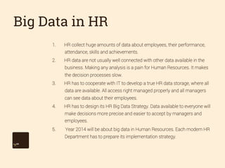 Big Data in HR
1. 

HR collect huge amounts of data about employees, their performance,
attendance, skills and achievements.

2. 

HR data are not usually well connected with other data available in the
business. Making any analysis is a pain for Human Resources. It makes
the decision processes slow.

3. 

HR has to cooperate with IT to develop a true HR data storage, where all
data are available. All access right managed properly and all managers
can see data about their employees.

4. 

HR has to design its HR Big Data Strategy. Data available to everyone will
make decisions more precise and easier to accept by managers and
employees.

5. 

Year 2014 will be about big data in Human Resources. Each modern HR
Department has to prepare its implementation strategy.

 