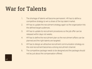 War for Talents
1. 

The shortage of talents will become permanent. HR has to deﬁne a
competitive strategy to win a share of the top talent market.

2. 

HR has to update the recruitment strategy again so the organization hits
the deﬁned target audiences.

3. 

HR has to update its recruitment procedures so the job offer can be
released within days not weeks.

4. 

HR has to deﬁne the recruitment plan so the recruitment affairs can be
planned and the right talents are targeted.

5. 

HR has to design an attractive recruitment communication strategy so
the viral recruitment becomes a strong recruitment channel.

6. 

The competitive package needs to be designed and the package should
not be just about the compensation offered.

 