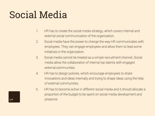 Social Media
1. 

HR has to create the social media strategy, which covers internal and
external social communication of the organization.

2. 

Social media have the power to change the way HR communicates with
employees. They can engage employees and allow them to lead some
initiatives in the organization.

3. 

Social media cannot be treated as a simple recruitment channel. Social
media allow the collaboration of internal top talents with engaged
external communities.

4. 

HR has to design policies, which encourage employees to share
innovations and ideas internally and trying to shape ideas using the help
of external communities.

5. 

HR has to become active in different social media and it should allocate a
proportion of the budget to be spent on social media development and
presence.

 