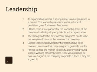 Leadership
1. 

An organization without a strong leader is an organization in
a decline. The leadership development is still one of
persistent goals for Human Resources.

2. 

HR has to be a true partner for the leadership team of the
company to identify all young talents in the organization.

3. 

The strong leadership development programs needs to be
put in a place to ensure the future of the company.

4. 

Current leadership development programs have to be
reviewed to ensure that these programs generate results.

5. 

HR has to map the market to identify all promising young
leaders working for competitors. Their values should be
evaluated against the company corporate culture, if they are
a good ﬁt.

 