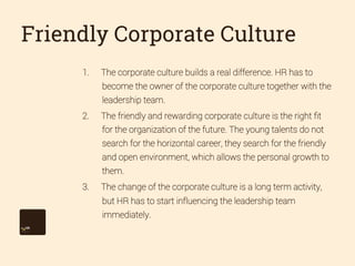 Friendly Corporate Culture
1. 

The corporate culture builds a real difference. HR has to
become the owner of the corporate culture together with the
leadership team.

2. 

The friendly and rewarding corporate culture is the right ﬁt
for the organization of the future. The young talents do not
search for the horizontal career, they search for the friendly
and open environment, which allows the personal growth to
them.

3. 

The change of the corporate culture is a long term activity,
but HR has to start influencing the leadership team
immediately.

 